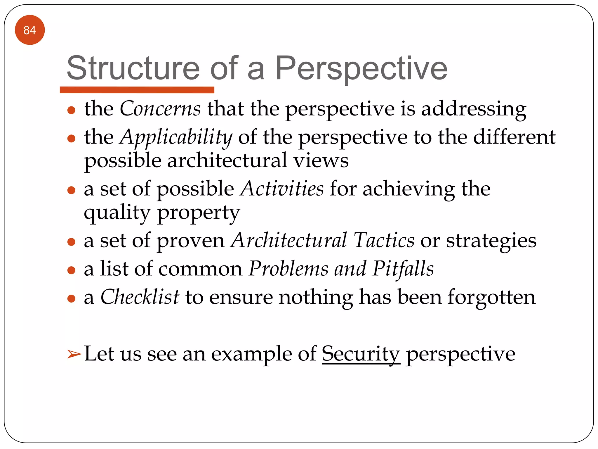 84
Structure of a Perspective
● the Concerns that the perspective is addressing
● the Applicability of the perspective to the different
possible architectural views
● a set of possible Activities for achieving the
quality property
● a set of proven Architectural Tactics or strategies
● a list of common Problems and Pitfalls
● a Checklist to ensure nothing has been forgotten
➢Let us see an example of Security perspective
 