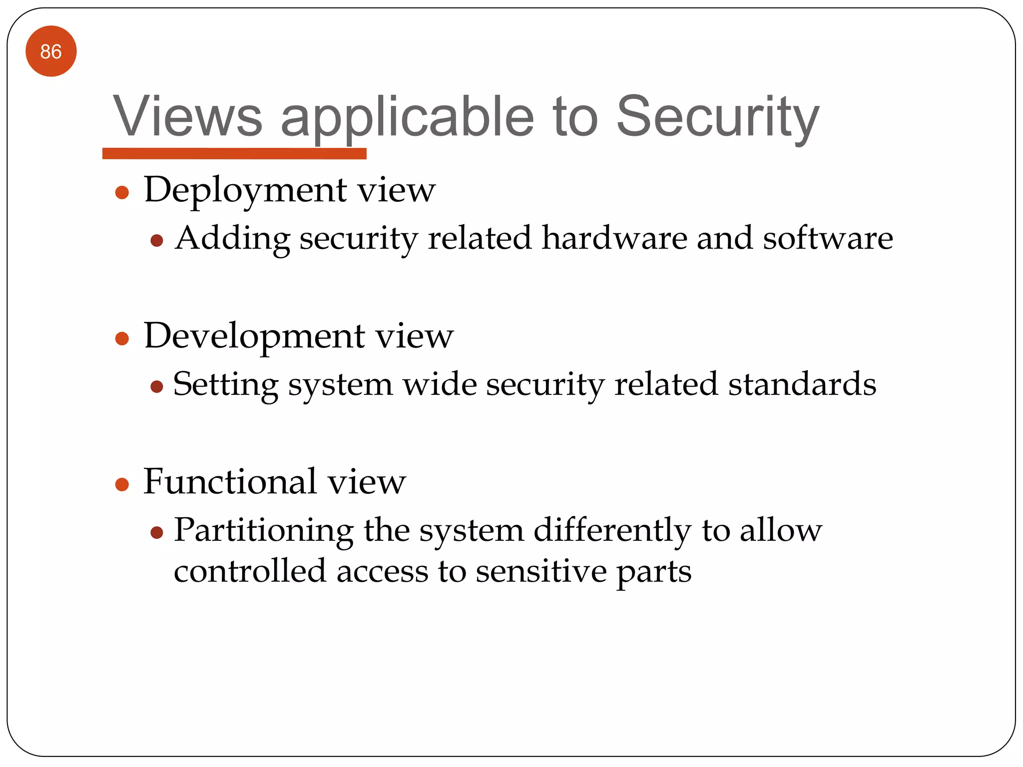 86
Views applicable to Security
● Deployment view
● Adding security related hardware and software
● Development view
● Setting system wide security related standards
● Functional view
● Partitioning the system differently to allow
controlled access to sensitive parts
 