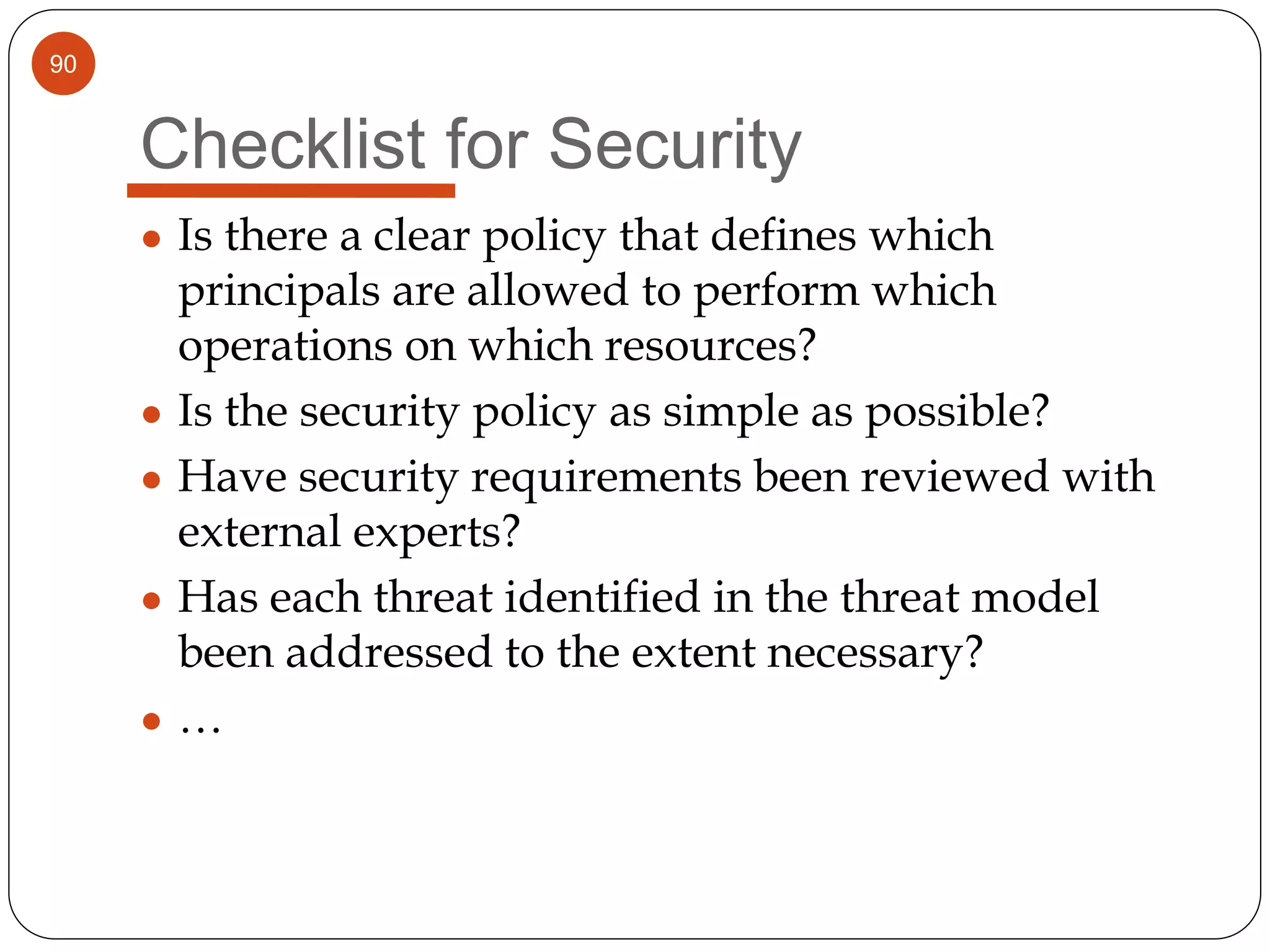 90
Checklist for Security
● Is there a clear policy that defines which
principals are allowed to perform which
operations on which resources?
● Is the security policy as simple as possible?
● Have security requirements been reviewed with
external experts?
● Has each threat identified in the threat model
been addressed to the extent necessary?
● …
 