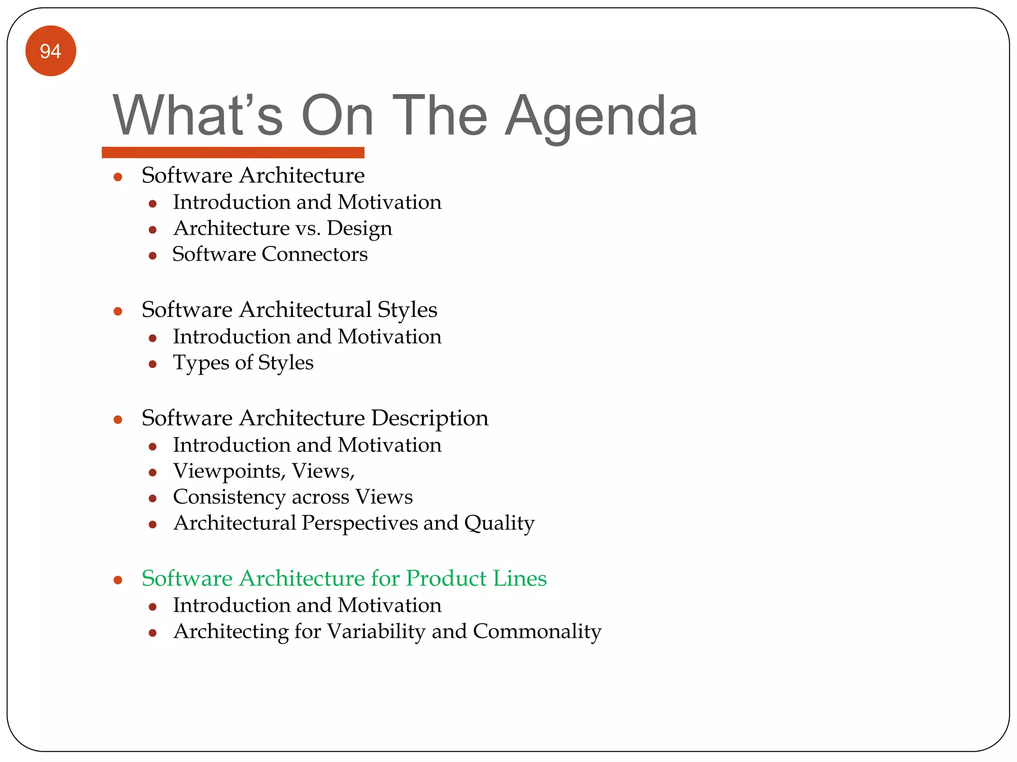 94
What’s On The Agenda
● Software Architecture
● Introduction and Motivation
● Architecture vs. Design
● Software Connectors
● Software Architectural Styles
● Introduction and Motivation
● Types of Styles
● Software Architecture Description
● Introduction and Motivation
● Viewpoints, Views,
● Consistency across Views
● Architectural Perspectives and Quality
● Software Architecture for Product Lines
● Introduction and Motivation
● Architecting for Variability and Commonality
 