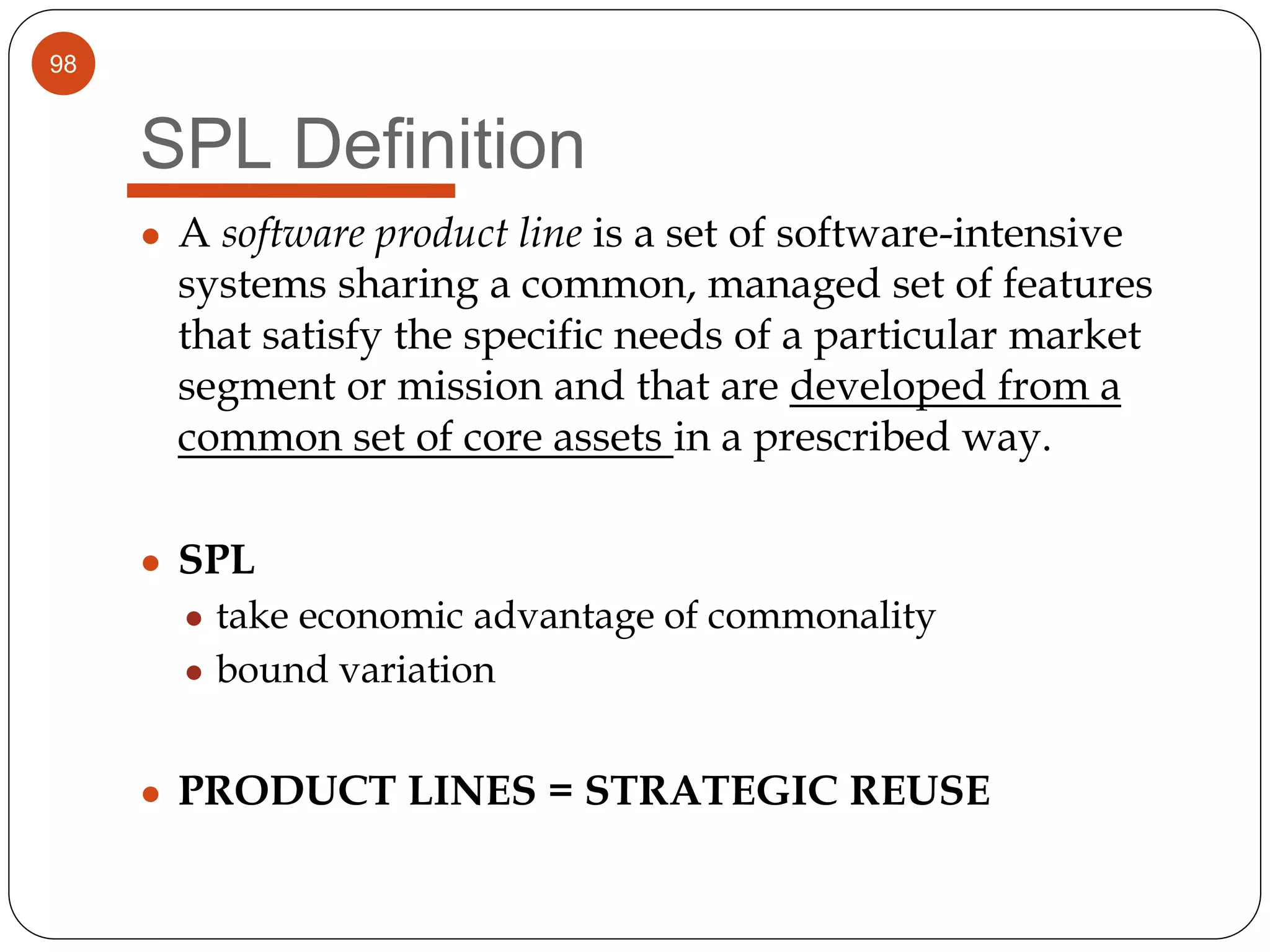 98
SPL Definition
● A software product line is a set of software-intensive
systems sharing a common, managed set of features
that satisfy the specific needs of a particular market
segment or mission and that are developed from a
common set of core assets in a prescribed way.
● SPL
● take economic advantage of commonality
● bound variation
● PRODUCT LINES = STRATEGIC REUSE
 