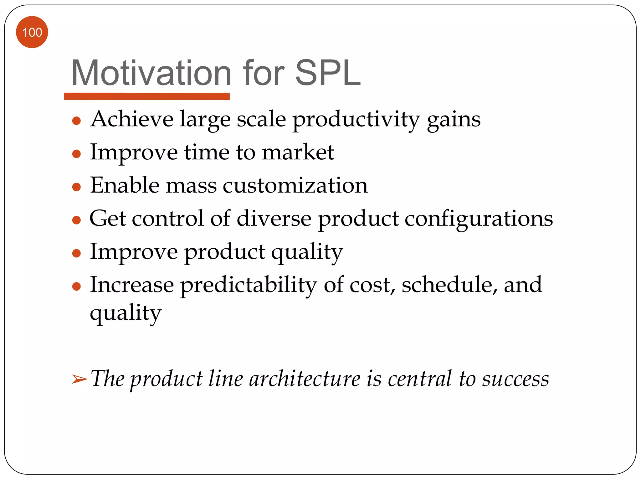 100
Motivation for SPL
● Achieve large scale productivity gains
● Improve time to market
● Enable mass customization
● Get control of diverse product configurations
● Improve product quality
● Increase predictability of cost, schedule, and
quality
➢The product line architecture is central to success
 
