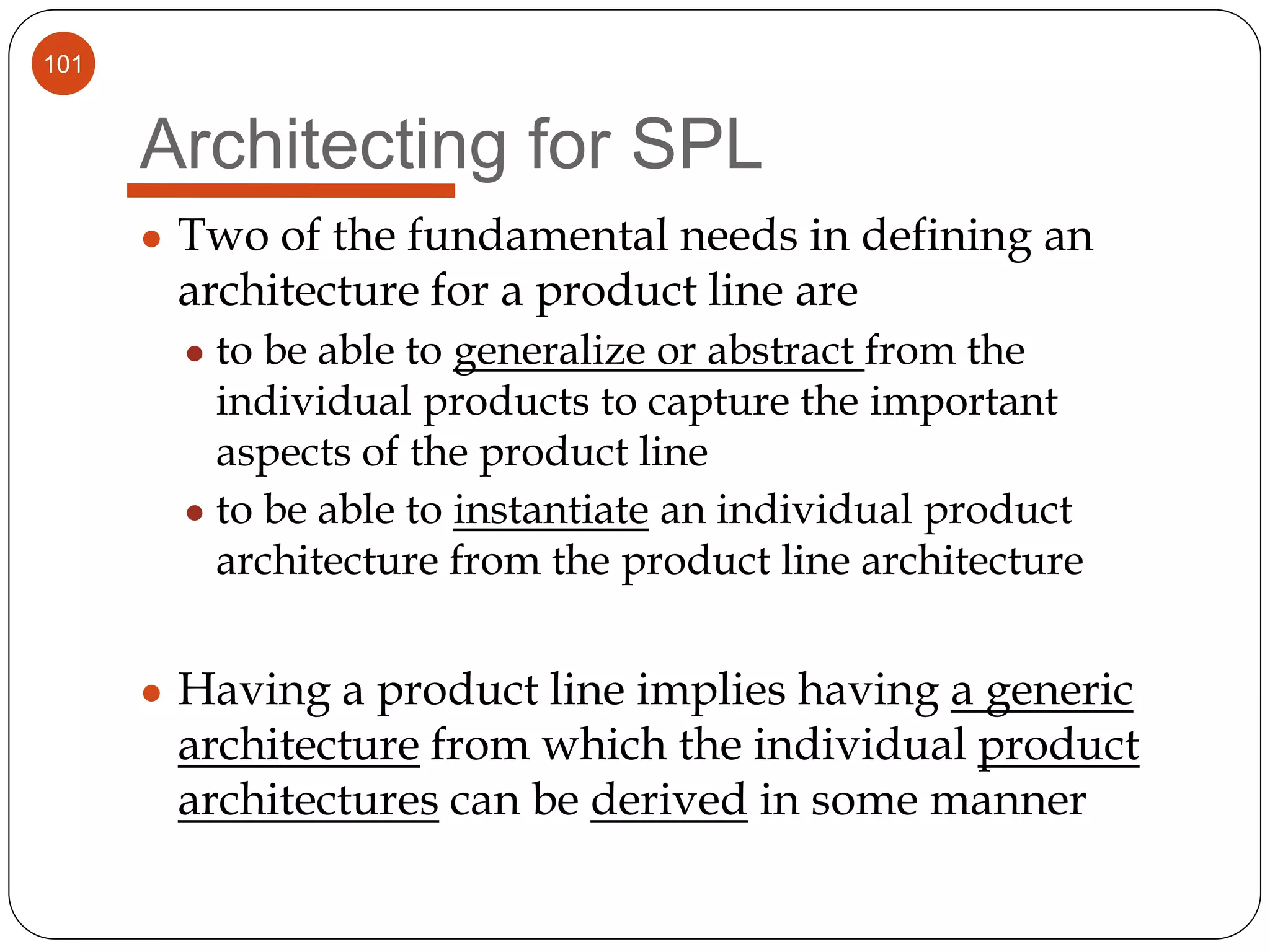101
Architecting for SPL
● Two of the fundamental needs in defining an
architecture for a product line are
● to be able to generalize or abstract from the
individual products to capture the important
aspects of the product line
● to be able to instantiate an individual product
architecture from the product line architecture
● Having a product line implies having a generic
architecture from which the individual product
architectures can be derived in some manner
 