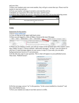 and your class.
3) Once your students enter your room number, they will get a screen that says: Please wait for
teacher to start next activity...
4) From your teacher web-page (t.socrative.com) start the activity.
5) Students are requested to fill in their last name, and first name.
6) Students then complete the activity, when they are done they will see the following screen:




Wiffiti

Instructions for the teacher:
1) Go to www.wiffiti.com
2) Click on Sign up in the upper right hand corner.
3) Once you are logged in, click on Make a Screen at the top of the page.




4) When you are making a screen, you will see 4 steps on the left hand side of the column. Leave
step 1 blank. In step 2, I always uncheck “add twitter messages”. In step 3, you can choose to
only have G rated messages appear on your screen, in step 4, if you want, you can add a
background picture however it’s not necessary.
5) In the title area, type in your question. This is what will appear on your published screen.
Then click, “Publish Screen”.




6) On the next page, answer “no” to the question, “Is this screen installed in a location?” and
then click Publish Screen.
7) Now your students are ready to text their answer to wiffiti.
 