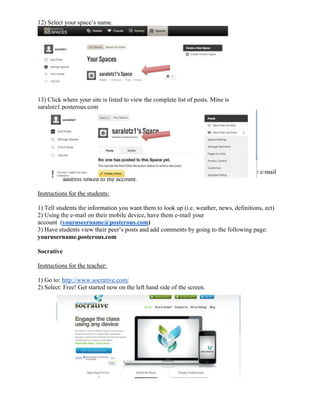 12) Select your space’s name.




13) Click where your site is listed to view the complete list of posts. Mine is
saralotz1.posterous.com




            *Remember, for your posts to appear, you need to approve them through your e-mail
            address linked to the account.

Instructions for the students:

1) Tell students the information you want them to look up (i.e. weather, news, definitions, ect)
2) Using the e-mail on their mobile device, have them e-mail your
account (youruseername@posterous.com)
3) Have students view their peer’s posts and add comments by going to the following page:
yourusername.posterous.com

Socrative

Instructions for the teacher:

1) Go to: http://www.socrative.com/
2) Select: Free! Get started now on the left hand side of the screen.
 