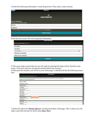 3) Enter the following information: e-mail & password. Then select, create account.




4) On the next screen, fill in the requested information.




5) The next couple screens that you see will walk you through the steps of how Socrative.com
works. Click next until you are past the tutorial (about four screens).
6) Once past the tutorials, you will be at your home page, it should look like the following screen
shot:




7) Select the option for Manage Quizzes, towards the bottom of the page. This is where you will
make a quiz that can later be used to play Space Race.
 