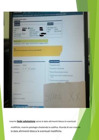 Inserire Sede valutazione senza la data altrimenti blocca le eventuali 
modifiche, inserire patologie chiedendo la codifica. Ricorda di non inserire 
la data altrimenti blocca le eventuali modifiche. 
 