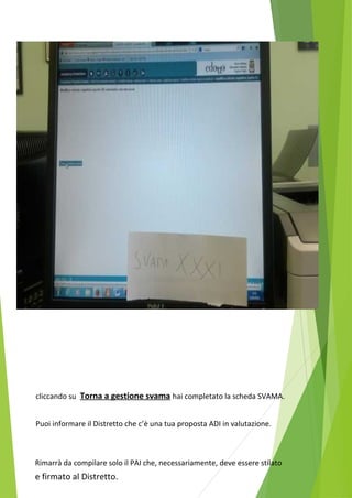 cliccando su Torna a gestione svama hai completato la scheda SVAMA. 
Puoi informare il Distretto che c’è una tua proposta ADI in valutazione. 
Rimarrà da compilare solo il PAI che, necessariamente, deve essere stilato 
e firmato al Distretto. 
