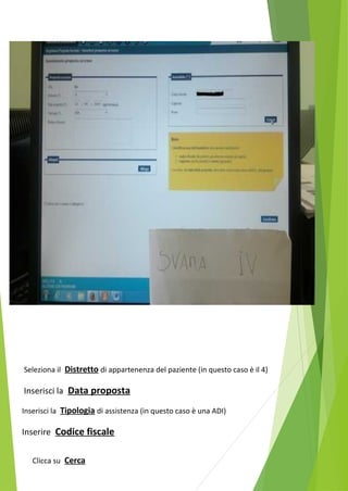 Seleziona il Distretto di appartenenza del paziente (in questo caso è il 4) 
Inserisci la Data proposta 
Inserisci la Tipologia di assistenza (in questo caso è una ADI) 
Inserire Codice fiscale 
Clicca su Cerca 
 