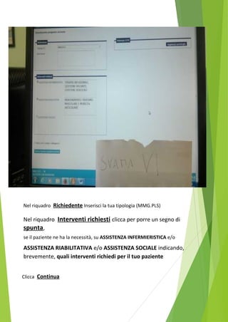 Nel riquadro Richiedente Inserisci la tua tipologia (MMG.PLS) 
Nel riquadro Interventi richiesti clicca per porre un segno di 
spunta, 
se il paziente ne ha la necessità, su ASSISTENZA INFERMIERISTICA e/o 
ASSISTENZA RIABILITATIVA e/o ASSISTENZA SOCIALE indicando, 
brevemente, quali interventi richiedi per il tuo paziente 
Clicca Continua 
 