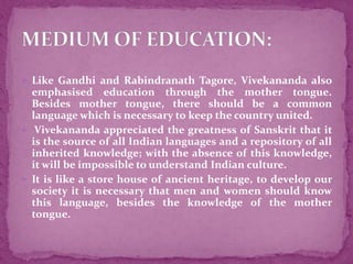  Like Gandhi and Rabindranath Tagore, Vivekananda also
emphasised education through the mother tongue.
Besides mother tongue, there should be a common
language which is necessary to keep the country united.
 Vivekananda appreciated the greatness of Sanskrit that it
is the source of all Indian languages and a repository of all
inherited knowledge; with the absence of this knowledge,
it will be impossible to understand Indian culture.
 It is like a store house of ancient heritage, to develop our
society it is necessary that men and women should know
this language, besides the knowledge of the mother
tongue.
 