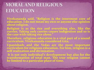  Vivekananda said, “Religion is the innermost core of
education. I do not mean my own or anyone else opinion
about religion.
 Religion is as the rice and everything else, like the
curries. Taking only curries causes indigestion and so is
the case with taking rice alone.”
 Therefore, religious education is a vital part of a sound
curriculum. Vivekananda considered Gita,
 Upanishads and the Vedas are the most important
curriculum for religious education. For him, religion is a
self realization and divinization.
 It is not only individual’s development but also for the
transformation of total man. The true religion cannot
be limited to a particular place of time.
 