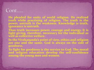  He pleaded for unity of world religion. He realized
truth while practising of religion. The truth is the
power, untruth is the weakness. Knowledge is truth,
ignorance is untruth.
 Thus truth increases power, courage and energy. It is
light giving, therefore, necessary for the individual as
well as collective welfare.
 In the Vivekananda’s point of view, ethics and religion
are one and the same. God is always on the side of
goodness.
 To fight for goodness is the service to God. The moral
and religion education develop the self-confidence
among the young men and women.
 