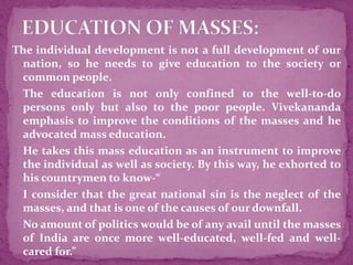 The individual development is not a full development of our
nation, so he needs to give education to the society or
common people.
 The education is not only confined to the well-to-do
persons only but also to the poor people. Vivekananda
emphasis to improve the conditions of the masses and he
advocated mass education.
 He takes this mass education as an instrument to improve
the individual as well as society. By this way, he exhorted to
his countrymen to know-“
 I consider that the great national sin is the neglect of the
masses, and that is one of the causes of our downfall.
 No amount of politics would be of any avail until the masses
of India are once more well-educated, well-fed and well-
cared for.”
 