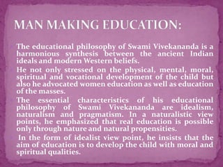 The educational philosophy of Swami Vivekananda is a
harmonious synthesis between the ancient Indian
ideals and modern Western beliefs.
 He not only stressed on the physical, mental, moral,
spiritual and vocational development of the child but
also he advocated women education as well as education
of the masses.
 The essential characteristics of his educational
philosophy of Swami Vivekananda are idealism,
naturalism and pragmatism. In a naturalistic view
points, he emphasized that real education is possible
only through nature and natural propensities.
 In the form of idealist view point, he insists that the
aim of education is to develop the child with moral and
spiritual qualities.
 