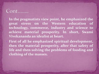  In the pragmatists view point, he emphasized the
great stress on the Western education of
technology, commerce, industry and science to
achieve material prosperity. In short, Swami
Vivekananda an idealist at heart.
 First of all he emphasized spiritual development,
then the material prosperity, after that safety of
life and then solving the problems of fooding and
clothing of the masses.
 