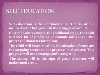  Self education is the self knowledge. That is, of our
own self is the best guide in the struggle of our life.
 If we take one example, the childhood stage, the child
will face lot of problems or commit mistakes in the
process of character formation.
 The child will learn much by his mistakes. Errors are
the stepping stones to our progress in character. This
progress will need courage and strong will.
 The strong will is the sign of great character will
makes men great.
 