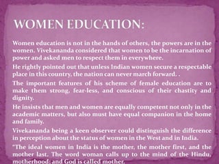  Women education is not in the hands of others, the powers are in the
women. Vivekananda considered that women to be the incarnation of
power and asked men to respect them in everywhere.
 He rightly pointed out that unless Indian women secure a respectable
place in this country, the nation can never march forward. .
 The important features of his scheme of female education are to
make them strong, fear-less, and conscious of their chastity and
dignity.
 He insists that men and women are equally competent not only in the
academic matters, but also must have equal companion in the home
and family.
 Vivekananda being a keen observer could distinguish the difference
in perception about the status of women in the West and in India.
 “The ideal women in India is the mother, the mother first, and the
mother last. The word woman calls up to the mind of the Hindu,
motherhood; and God is called mother.
 