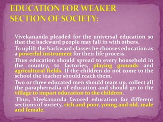  Vivekananda pleaded for the universal education so
that the backward people may fall in with others.
 To uplift the backward classes he chooses education as
a powerful instrument for their life process.
 Thus education should spread to every household in
the country, to factories, playing grounds and
agricultural fields. If the children do not come to the
school the teacher should reach them.
 Two or three educated men should team up, collect all
the paraphernalia of education and should go to the
village to impart education to the children.
 Thus, Vivekananda favored education for different
sections of society, rich and poor, young and old, male
and female.
 