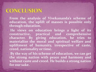  From the analysis of Vivekananda’s scheme of
education, the uplift of masses is possible only
through education.
 He views on education brings a light of its
constructive, practical and comprehensive
character. By giving education, he tries to
materialize the moral and spiritual welfare and
upliftment of humanity, irrespective of caste,
creed, nationality or time.
 By the way of his scheme of education, we can get
the strong nation with peace and harmony and
without caste and creed. He builds a strong nation
for our sake.
 