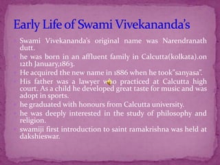 Swami Vivekananda’s original name was Narendranath
dutt.
 he was born in an affluent family in Calcutta(kolkata).on
12th January,1863.
 He acquired the new name in 1886 when he took”sanyasa”.
 His father was a lawyer who practiced at Calcutta high
court. As a child he developed great taste for music and was
adopt in sports.
 he graduated with honours from Calcutta university.
 he was deeply interested in the study of philosophy and
religion.
 swamiji first introduction to saint ramakrishna was held at
dakshieswar.
 