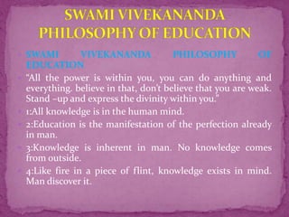  SWAMI VIVEKANANDA PHILOSOPHY OF
EDUCATION
 “All the power is within you, you can do anything and
everything. believe in that, don’t believe that you are weak.
Stand –up and express the divinity within you.”
 1:All knowledge is in the human mind.
 2:Education is the manifestation of the perfection already
in man.
 3:Knowledge is inherent in man. No knowledge comes
from outside.
 4:Like fire in a piece of flint, knowledge exists in mind.
Man discover it.
 