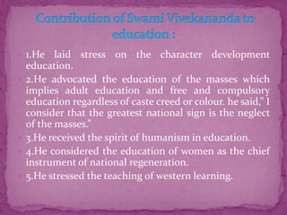  1.He laid stress on the character development
education.
 2.He advocated the education of the masses which
implies adult education and free and compulsory
education regardless of caste creed or colour. he said,” I
consider that the greatest national sign is the neglect
of the masses.”
 3.He received the spirit of humanism in education.
 4.He considered the education of women as the chief
instrument of national regeneration.
 5.He stressed the teaching of western learning.
 