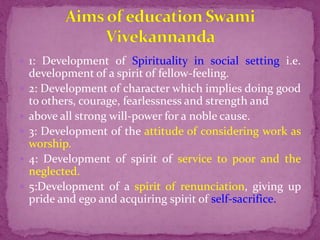 1: Development of Spirituality in social setting i.e.
development of a spirit of fellow-feeling.
 2: Development of character which implies doing good
to others, courage, fearlessness and strength and
 above all strong will-power for a noble cause.
 3: Development of the attitude of considering work as
worship.
 4: Development of spirit of service to poor and the
neglected.
 5:Development of a spirit of renunciation, giving up
pride and ego and acquiring spirit of self-sacrifice.
 