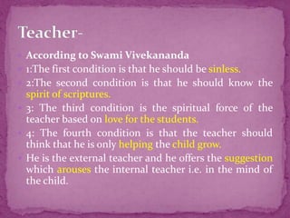 According to Swami Vivekananda
 1:The first condition is that he should be sinless.
 2:The second condition is that he should know the
spirit of scriptures.
 3: The third condition is the spiritual force of the
teacher based on love for the students.
 4: The fourth condition is that the teacher should
think that he is only helping the child grow.
 He is the external teacher and he offers the suggestion
which arouses the internal teacher i.e. in the mind of
the child.
 