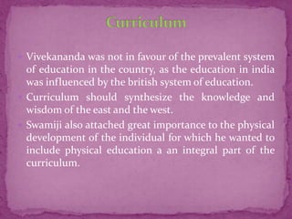  Vivekananda was not in favour of the prevalent system
of education in the country, as the education in india
was influenced by the british system of education.
 Curriculum should synthesize the knowledge and
wisdom of the east and the west.
 Swamiji also attached great importance to the physical
development of the individual for which he wanted to
include physical education a an integral part of the
curriculum.
 