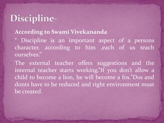  According to Swami Vivekananda
 “ Discipline is an important aspect of a persons
character. according to him ,each of us teach
ourselves.”
 The external teacher offers suggestions and the
internal teacher starts working.”If you don’t allow a
child to become a lion, he will become a fox.”Dos and
donts have to be reduced and right environment must
be created.
 
