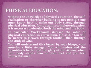  without the knowledge of physical education, the self-
realization or character building is not possible one
must know, how to make our body strong through
physical education, for to attain a complete education,
it is necessary to develop both the mind and the body.
 In particular, Vivekananda stressed the value of
physical education in curriculum. He said, “You will
be nearer to Heaven through football than through
the study of Gita.
 You will understand Gita better by your biceps, your
muscles a little stronger. You will understand the
Upanishads better and the glary of the Atman, when
your body stands firm on your feet and you feel
yourself as man.
 