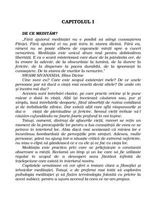 CAPITOLUL I
DE CE MEDITĂM?
„Fără ajutorul meditaţiei nu e posibil să atingi cunoaşterea
Fiinţei. Fără ajutorul ei nu poţi intra în starea divină. Fără ea,
nimeni nu se poate elibera de capcanele minţii spre a cuceri
nemurirea. Meditaţia este unicul drum real pentru dobândirea
libertăţii. E ca o scară misterioasă care duce de la pământia cer, de
la eroare la adevăr, de la obscuritate la lumină, de la durere la
fericire, de la disperare la pacea durabilă, de la ignoranţă la
cunoaştere. De la starea de muritor la nemurire."
SWAMI SIVANANDA, Bliss Divine
Cine sunt eu? Care este scopul existenţei mele? De ce unele
persoane par să ducă o viaţă mai veselă decât altele? De unde vin
şi încotro mă duc?
Acestea sunt întrebări clasice, pe care practic oricine şi le pune
măcar o dată în viaţă. Alţii îşi încetează căutarea sau, pur şi
simplu, lasă întrebările deoparte, fiind absorbiţi de rutina cotidiană
şi de trebăluielile zilnice. Dar există alţii care află răspunsurile şi
duc o viaţă de plenitudine şi fericire. Sensul vieţii trebuie să-l
căutăm cufundându-ne foarte-foarte profund în noi înşine.
Totuşi, oamenii, distraşi de afacerile vieţii, rareori se reţin un
moment de la preocupările lor pentru a lua cunoştinţă de ceea ce se
petrece în interiorul lor. Abia dacă mai sesizează că mintea lor e
încontinuu bombardată de percepţiile prin simţuri. Adesea, multe
persoane, până nu ajung într-o situaţie critică de extremă nefericire,
nu stau o clipă să gândească ce e cu ele şi ce fac cu viaţa lor.
Meditaţia este practica prin care se prilejuieşte o constantă
observare a minţii. Reclamă un timp şi un loc care să fie utilizate
regulat în scopul de a descoperi acea fântână infinită de
înţelepciune care există în interiorul nostru.
Capitolele următoare vă vor oferi o tratare clară a filosofiei şi
tehnicilor meditaţiei. Totuşi, e de preferat mai întâi să explorăm
psihologia meditaţiei şi să fixăm terminologia folosită cu privire la
acest subiect, pentru a uşura accesul la ceea ce ne-am propus.
 