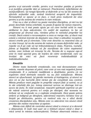 pentru a-şi ascunde erorile, pentru a-şi menţine poziţia şi pentru
a-şi justifica propriile idei şi năravuri. Practicantul, înfierbântat de
autojustificare, îşi neagă lipsurile şi defectele şi nu îşi dă seama de
efectele acţiunilor sale, având intelectul acoperit de impurităţi.
Nemaiştiind ce spune şi ce face, e mult prea mulţumit de sine
pentru a-şi da seama de eroarea în care trăieşte.
Cine nu e clar şi direct nu poate menţine disciplina, şi nici nu îşi
poate deschide inima celorlalţi, nu poate fi ajutat de niciun maestru.
Nimeni nu îi mai poate ajuta pe cei care închid ochii în mod
deliberat în faţa adevărului. Un astfel de aspirant, în loc să
progreseze pe drumul său, rămâne prins în nămolul propriilor lui
creaţii. Dacă există o recunoaştere a ceea ce merge râu, şi dacă mai
există o minimă intenţie de depăşire sau chiar o atitudine receptivă,
atunci erorile pot fi corectate. Cine este deschis cu maestrul său şi
cu sine însuşi, îşi va da seama de natura şi cauza defectelor sale, şi
repede va fi pe cale să îşi îmbunătăţească viaţa. Puterea, numele,
faima şi bogăţiile trebuie să fie sacrificate de către aspirantul
serios, care trebuie să renunţe la ele. Nevoia de a supune ego-ul
este în mod special greu de înţeles de către occidentali, care au
învăţat de mici să facă reverenţe individualităţii şi
individualismului.
Emoţiile
Dintre toate barierele emoţionale, cea mai devastatoare este
mânia, marele duşman al păcii, care este şi cea mai negativă formă
emoţională. E o variantă modificată a desfrâului, pentru că ne
supărăm când dorinţele noastre nu au fost satisfăcute. Mintea
atunci se ofuschează, îşi pierde memoria şi înţelegerea, şi atunci se
zice că se fac lucrurile fără niciun pic de conştiinţă sau control.
Mânia produce mari pagube în propriile corpuri fizic şi astral, ca şi
în ale celorlalţi din jur. întreg sistemul nervos se distruge într-un
acces de furie. În mod ocazional, maeştrii spirituali exprimă un pic
de mânie externă pentru a-l corija pe discipol, dar aceasta nu
trebuie să se confunde cu o explozie emoţională. Deşi poate părea
ardent şi indignat pe dinafară, adevăratul maestru rămâne rece şi
liniştit pe dinlăuntru, pentru că motivul său nu e altul decât
creşterea discipolului său. Mânia este cu adevărat rea atunci când
provine din motive meschine şi egoiste.
Mânia este dificil de controlat atunci când a crescut şi a devenit
o obişnuinţă. E mult mai uşor să o înlături atunci când e doar o
mică urmă în mintea subconştientă. Trebuie observată mintea cu
 
