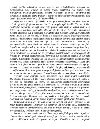 multă grijă, căutând orice semn de iritabilitate, pentru a-l
dezamorsa abil Făcut în acest mod, controlul nu pune nicio
problemă. Iritaţia frecventă pentru nimicuri este un simptom de
debilitate mentală care poate fi şters cu atenţie contrapunându-i-se
contraforţa lui pozitivă, virtutea răbdării.
Aşa cum lumina şi căldura se pot transforma în electricitate,
mânia poate fi şi ea convertită în energie spirituală. Toate viciile,
calităţile nedorite şi acţiunile rele provin din mânie; când mânia a
intrat sub control, celelalte dispar de la sine. Aceasta înseamnă
pentru discipol că a câştigat jumătate din bătălie. Mânia cheltuieşte
forţă dacă se tot repetă, în timp ce controlându-se întăreşte treptat
voinţa. Practicarea meditaţiei este un ajutor pentru noi înşine ca să
eliminăm cauzele mâniei şi să ne schimbăm valorile şi
perspectivele. Învăţând să rămânem în tăcere, chiar şi în faţa
insultelor, a ofenselor, sunt mult mai uşor de controlat impulsurile şi
emoţiile înainte să ia formă în minte, întotdeauna să vorbeşti cu
glas moderat, şi, dacă se va produce posibilitatea unei explozii de
mânie în timpul conversaţiei, termină de vorbit şi ocupă-te de alte
lucruri. Cuvintele trebuie să fie suave şi argumentele contondente,
pentru că, dacă cuvintele sunt aspre, creează discordie. A bea apă
rece sau a face o mică plimbare sunt excelente elemente de sprijin
pentru a combate asalturile mâniei; la fel, niciuna, practica de
menţinere a tăcerii timp îndelungat. A fuma, a bea şi a mânca carne
sunt excitante care agravează problema, de aceea şi trebuie evitate.
Teama este emoţia care provoacă cele mai mari slăbiciuni.
Discipolul trebuie să fie mereu dispus să îşi asume riscuri, chiar şi
pe cel al propriei lui vieţi, în căutarea perfecţiunii spirituale.
Timiditatea ne face absolut incapabili să urmăm o cale spirituală.
Un criminal fără frică, totalmente indiferent şi detaşat de propriul
său corp, este mai apt de realizare decât o persoană nevricoasă sau
excesiv de precaută. Energiile acestuia nu trebuie decât canalizate
în altă direcţie. Teama este un produs al imaginaţiei, dar, cu toate
acestea, îşi asumă forme reale şi poate cauza probleme felurite.
Subjugând mintea, imaginaţia cauzează răvăşiri interne şi ne
face pradă tuturor felurilor de spaime. În drumul său, aspirantul
trebuie să înlăture teama de criticile publice. Totuşi, chiar şi în cazul
persecuţiilor, trebuie menţinute convingerile.
Numai aşa se poate creşte. Teama poate fi depăşită cu ajutorul
discernământului, prin devoţiunea faţă de o cauză superioară şi
prin cultivarea virtuţii opuse, curajul. Pozitivul se va impune
 