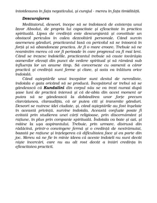 întotdeauna în faţa negativului, şi curajul - mereu în faţa timidităţii.
Descurajarea
Meditatorul, deseori, începe să se îndoiască de existenţa unui
Izvor Absolut, de propria lui capacitate şi eficacitate în practica
spirituală. Lipsa de credinţă este descurajantă şi constituie un
obstacol periculos în calea dezvoltării personale. Când survin
asemenea gânduri, practicantul lasă ca pericolul să se întoarcă în
forţă şi să abandoneze practica. Ar fi o mare eroare. Trebuie să ne
reamintim mereu că vor fi perioade în care progresul va fi mai lent.
Când se trezesc îndoielile, practicantul trebuie să caute tovărăşia
oamenilor elevaţi din punct de vedere spiritual şi să rămână sub
influenţa lor un anume timp. Să converseze cu oamenii a căror
practică şi credinţă sunt ferme şi clare, şi asta va înlătura orice
îndoială.
Când aşteptările unui începător sunt destul de nerealiste,
îndoiala e gata oricând să se producă. Începătorul ar trebui să se
gândească că Kundalini din corpul său se va trezi numai după
şase luni de practică intensă şi că de-abia din acest moment ar
putea să se gândească la dobândirea unor forţe precum
clarviziunea, claraudiţia, că ar putea citi şi transmite gânduri.
Deseori se nutresc idei ciudate, şi, când aşteptările au fost înşelate
în această privinţă, survine îndoiala. Această confuzie poate fi
evitată prin studierea unei cărţi religioase, prin discernământ şi
raţiune, în plus prin companie spirituală. Îndoiala va bate şi azi, şi
mâine la uşa aspirantului. Trebuie, prin urmare, distrusă din
rădăcină, printr-o convingere fermă şi o credinţă de nestrămutat,
bazată pe raţiune şi înţelegerea că dificultatea face şi ea parte din
joc. Mereu să ne fie în minte ideea că aceste îndoieli nu sunt decât
nişte încercări, care nu au alt rost decât a întări credinţa în
eficacitatea practicii.
 