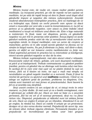 Mintea
Mintea însăşi este, de multe ori, cauza multor piedici pentru
meditaţie. La începutul practicii, pe cât de repede ne-am aşezat să
medităm, tot pe atât de rapid încep să dea în floare unul după altul
gândurile impure şi negative din mintea subconştientă. Anumiţi
studenţi abandonează întâmplător practica, fără să înţeleagă de ce
s-a întâmplat aşa. Există un vechi proverb care spune că dacă
omori o musculiţă vor veni alte o sută la înmormântarea ei. La fel se
petrece şi cu gândurile negative, care atacă cu forţe îndoite când
meditatorul a reuşit să înlăture unul dintre ele. Este o lege naturală
a rezistenţei. În final, toate vor dispărea, pentru că gândurile
negative nu pot trăi în prezenţa celor pozitive. Însuşi faptul că acele
gânduri nedorite produc stări de râu şi nemulţumire când survin la
suprafaţa minţii, în timpul meditaţiei, este un semn de creştere şi
maturitate, pentru că în alte ocazii aceste gânduri ne făceau să ne
simţim în largul nostru. Nu pot fi eliminate cu forţa, nici dintr-o dată,
pentru că altfel se vor întoarce contra meditatorului cu forţe noi.
Când aspirantul persistă în practica lui cu intensitate şi inteligenţă,
atunci aceste gânduri negative se duc de la sine.
Mintea trebuie supravegheată, mai ales atunci când e relaxată.
Întunecatele valuri de iritare, gelozie, ură sunt duşmanii meditaţiei,
ai păcii şi ai înţelepciunii. Trebuie contraatacate cu gânduri pozitive
imediat, pentru că gândul râu se distruge sub lumina celui mai bun.
În acelaşi fel în care este mai uşor să ne păzim ţinând la uşă un
intrus, fără să îl lăsăm să intre, tot aşa e mult mai simplu să
neutralizăm un gând negativ imediat ce a survenit. Poate fi ţinut la
nivelul de germene cu ajutorul unei sadhana susţinute. Când se va
atinge un suficient grad de puritate, problema va dispărea. Ura,
mânia sunt inamicii cei mai feroce ai practicantului. Sunt lacomi la
fel ca şi avariţia sau desfrâul.
Deşi uneori credem că am scăpat de ei, ei totuşi revin în orice
moment, cu forţe duble. Şi mai sunt şi ca o boală contagioasă, care
îi afectează pe ceilalţi din jur. Dacă un tată se bate cu o anumită
persoană, fiul lui va urî şi el aceeaşi persoană, deşi nu i-a făcut
niciun rău. Dispreţul, prejudecata şi ridicolul sunt tot atâtea forme
de ură. Dacă un englez îl urăşte pe un irlandez, irlandezul îl va urî
pe englez, la rândul lui. Dacă un catolic îl urăşte pe un protestant,
desigur că şi vice-versa devine normal. Prejudecăţi de acest tip, sau
de oricare altul, trebuie viguros eliminate. Persoanele fanatice şi cu
prejudecăţi se încredinţează pe mâna unor mici grupuri
 
