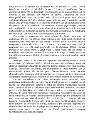 circumscrise. Viziunile lor ofuscate nu le permit să vadă decât
binele lor, nu şi pe al celorlalţi, pe care îi tratează cu dispreţ. Dar e
posibil să îţi menţii cu fermitate convingerile şi, în acelaşi timp, să ţii
seama şi de punctul de vedere al altora. Adevărul nu este
monopolul nici unei persoane, nici al vreunui grup sau sistem
spiritual. Pacea şi fraternitatea universale nu vor fi posibile decât
dacă ura, prejudecăţile şi ofuscările mândre vor fi substituite prin
dragoste. Ura are nevoie de un tratament intens şi prelungit, pentru
că ramificaţiile ei în mai multe direcţii se înrădăcinează în mintea
subconştientă. Constanta slujire a celorlalţi, combinată cu mulţi ani
de meditaţii, vor reuşi să scoată neghina din inimă.
Pasiunea şi ataşamentul sunt obstacole foarte serioase şi
puternice. Un om nu plânge când milioane de fiinţe sunt căsăpite în
războaie fără rost, dar o face când îi moare soţia. Datorită acelui
ataşament creat de ideea de „al meu “; cu cât mai mare va fi
ataşamentul, cu cât mai profundă va fi durerea. Când cineva
vorbeşte de „soţia mea “, „fiul meu", „casa mea", dă la iveală o
atitudine de separare de restul umanităţii. În timp ce există această
identificare cu lumea fizică efemeră, niciun progres spiritual nu va fi
posibil.
Avariţia, care e în strânsă legătură cu concupiscenţa, este
nesăţioasă şi tulbură mintea. Dacă un om este milionar, vrea să
devină miliardar. Avariţia ia diverse forme, dintre cele mai subtile.
Dorinţa arzătoare de faimă, de dobândire a unui renume pot fi
considerate forme de acest gen. Concupiscenţa, sau dorinţa
dezordonată, ataşamentul şi avariţia se distrug printr-o viguroasă
conştiinţă discriminativă, care va şti să separe esenţa de aparenţă.
Un alt impediment în calea meditaţiei este memoria, sau
amintirea întâmplărilor trecute. Ca să înţelegem cum e posibil acest
lucru, să presupunem pentru o clipă că cineva meditează liniştit
într-o pădure. Dacă îşi aduce aminte instantaneu de ultima vacanţă
petrecută în Las Vegas şi mintea lui (sau a ei) se va recrea cu aceste
imagini, în acel moment particular persoana respectivă trăieşte în
acea clipă la Las Vegas. Acelaşi lucru se poate spune şi despre cei
care visează cu ochii deschişi. A-ţi aminti, fie cu tristeţe, fie cu
bucurie, momentele trecute ale vieţii, nu face decât să dea naştere
unei imagini a amintirii în minte, forţând-o pe aceasta departe de
adevărata ei natură. Un înţelept nu va mai privi înapoi, ci numai şi
numai către ceea ce are acum de făcut: concentrarea asupra
identificării totale cu absolutul.
 