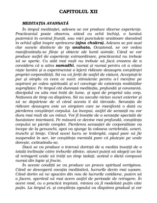 CAPITOLUL XII
MEDITAŢIA AVANSATĂ
În timpul meditaţiei, adesea se vor produce diverse experienţe.
Practicantul poate observa, stând cu ochii închişi, o lumină
puternică în centrul frunţii, sau mici punctuleţe arzătoare dansând
în ochiul aflat înspre sprâncene (ajna chakra). Adesea se pot auzi
clar sunete distincte de tip anahata. Ocazional, se vor vedea
manifestându-se fiinţe şi obiecte ale lumii astrale. Când se vor
produce astfel de experienţe extraordinare, practicantul nu trebuie
să se sperie. Cu atât mai mult nu trebuie să facă eroarea de a
considera că a atins samadhi, numai şi numai pentru că a văzut
nişte lumini şi a experimentat o lejeră ridicare deasupra conştiinţei
propriei corporalităţi. Să nu vă feriţi de astfel de viziuni. Acceptaţi-le
pur şi simplu ca ceea ce sunt: stimulente pentru a-l menţine pe
aspirant pe calea spirituală şi a-l convinge de existenţa realităţilor
suprafizice. Pe timpul cât durează meditaţia, profundă şi constantă,
discipolul va uita mai întâi de lume, şi apoi de propriul său corp.
Noţiunea de timp va dispărea. Să nu asculte niciun sunet exterior şi
să se depărteze de el când acesta îi dă târcoale. Senzaţia de
ridicare deasupra este un simptom care se manifestă o dată cu
pierderea conştiinţei corpului. La început, astfel de senzaţii nu vor
dura mai mult de un minut. Vor fi însoţite de o senzaţie specială de
bunăstare interioară. Pe măsură ce devine mai profundă, conştiinţa
corpului se pierde complet. Pierderea senzaţiei de corporalitate va
începe de la genunchi, apoi va ajunge la coloana vertebrală, umeri,
trunchi şi braţe. Când acest lucru se întâmplă, capul pare să fie
suspendat în aer, iar conştiinţa mentală pare că pluteşte pe unde
doreşte, extinzându-se.
Dacă se va produce o intensă dorinţă de a medita însoţiţi de o
totală înclinaţie către treburile zilnice, atunci puteţi să alegeţi un loc
al retragerii unde să trăiţi un timp izolaţi, având o dietă compusă
numai din lapte şi fructe.
În aceste condiţii se va produce un proces spiritual vertiginos.
Când se descoperă vocaţia meditativă, lucrurile devin mai uşoare.
Când dorim să ne apucăm din nou de lucrurile cotidiene, putem să
o facem, sperând să mai avem astfel de perioade de retragere. În
acest mod, cu o practică treptată, mintea va fi modelată puţin câte
puţin. La timpul ei, şi conştiinţa egoului va dispărea gradual şi vor
 