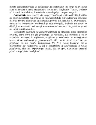înceta raţionamentele şi reflecţiile lui obişnuite, în timp ce în locul
său va coborî o pace superioară de natură inefabilă. Totuşi, trebuie
să treacă destul timp înainte de a se depăşi complet corpul.
Samadhi, sau starea de superconştiinţă, este obiectivul ultim
pe care meditaţia l-a propus şi nu e posibil de atins doar cu practică
infimă. Pentru a ajunge la starea supremă de fuziune cu Dumnezeu,
trebuie să respectăm celibatul şi abstinenţele, trebuie să avem o
dietă foarte strictă, să menţinem inima într-o stare de puritate şi să
ne dedicăm Domnului.
Conştiinţa cosmică se experimentează la sfârşitul unei meditaţii
reuşite, care cere să fie prelungă şi regulată. La început e ca o
scânteie, iar apoi, în sufletele purificate şi realizate, se transformă
într-o stare naturală şi permanentă. Să nu te temi când se va
produce, ca un flash, iluminarea. Va fi o nouă bucurie, de o
intensitate de nedescris. E ca o scânteiere a Adevărului, o nouă
platformă, dar nu experienţă totală. Nu te opri. Continuă urcând
până atingi obiectivul final.
 