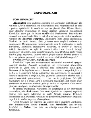 CAPITOLUL XIII
YOGA KUNDALINI
„Kundalini este puterea cosmica din corpurile individuale. Ea
nu este o forţă materială, ca electricitatea sau magnetismul, ci este
o putere spirituală. În realitate, nu are formă. Este Divina Shakti
care doarme înfăşurată în toate fiinţele. Această misterioasă
Kundalini zace jos la baza nadis-ului Sushumna. Trezindu-se,
creează un sunet şuierător ca cel al unul şarpe, de aici şi venindu-i
numele de puterea şarpelui. Kundalini este zeiţa cuvântului,
lăudată de toată lumea. Este puterea care conferă eliberare şi
cunoaştere. De asemenea, numele acesta este în legătură şi cu zeiţa
Sarasvati, patroana cunoaşterii inspirate, a artelor şi harului.
Adică, Kundalini se află în contact direct cu izvorul întregii
cunoaşteri şi fericiri. Este conştiinţa pură. Este Brahma. Este Prana
Shakti, forţa supremă. Lumea există graţie acestei Shakti, pentru că
în ea se găsesc germenii creaţiei, ai conservării şi ai distrugerii."
SWAMI ŞI VANANDA, Kundalini Yoga
Kundalini Yoga este o experienţă meditativă marcând apogeul
practicii Hatha. Această experienţă se recomandă studenţilor
avansaţi în yoga care o practică sub îndrumarea unui guru.
Ducerea ei la împlinire cere o bună cunoaştere a corpului fizic şi
psihic şi a structurii lui de adâncime. De asemenea, ea reclamă o
intensă purificare a corpului fizic şi psihic. Kundalini Shakti este o
putere cosmică, primordială, cu care nu te poţi juca. Intenţiile
premature de a o trezi, fără o necesară precauţie, pot cauza mari
probleme de echilibru mental, fizic şi psihic în aspirant. Călăuzirea
şi harul unui guru sunt absolut indispensabile.
În timpul meditaţiei, Kundalini se deşteaptă şi se orientează
ascendent prin chakras-uri (sau centrii psihici ai corpului), o putere
divină care zace adormită în toate fiinţele umane. Uniunea
individului cu Conştiinţa Absolută se petrece ca fenomen în creştetul
capului, în sediul suprem al conştiinţei.
Acest fenomen se exprimă de obicei într-o manieră simbolică,
prin împreunarea dintre shakti, sau kundalini (ca arhetip
feminin), cu Shiva, care este un arhetip masculin (ipostază a
Spiritului).
 