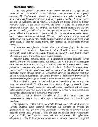 Mecanica minţii
Căutarea fericirii pe care omul preconizează să o găsească
tinde, în mod invariabil, să se îndrepte către obiecte şi întâmplări
externe. Mulţi gândesc: „dacă aş putea să-mi cumpăr o maşină...",
sau „dacă aş fi capabil să pun mâna pe postul acela... “, sau „dacă
aş trăi în America, aş fi fericit...". Mintea se poate linişti şi poate
rămâne paşnică un scurt interval de timp, o dată ce a dobândit
obiectele dorite, dar, cu timpul, va sfârşi plictisindu-se să se tot
joace cu noile jucării, şi îşi va începe căutarea de plăceri în altă
parte. Obiectele exterioare eşuează de fiecare dată în încercarea lor
de a aduce fericirea căutată. Cineva poate cuceri noi posesiuni
materiale, un post cu mai multă responsabilitate, faimă şi, deci, mai
bine plătit, o vilă pe malul mării, dar mintea sa va rămâne mereu
aceeaşi.
Autentica satisfacţie derivă din atitudinea faţă de lumea
exterioară, şi nu de la obiectele în sine. Toată lumea trece prin
momente mai dificile în viaţă, totuşi, se trăieşte mai fericit când
obstacolele sunt înfruntate cu o minte senină.
Marele pariu constă, deci, în a dobândi control asupra lumii
interioare. Mintea conversează tot timpul cu ea însăşi: îşi aminteşte
de evenimente trecute, îşi reface istoriile diverselor etape care i s-au
părut mai convenabile, face planuri de viitor, dezbate în termeni de
pro şi contra asupra problemei cutare sau cutare. Reducând în chip
metodic acest dialog intern şi focalizând atenţia în obiecte pozitive
şi inspiratoare spiritual, se poate începe o înţelegere profundă a
mecanismului psihic şi se poate dezvolta o viaţă mai eficientă.
Dar amintirea este un animal foarte înşelător şi nu e aşa de
uşor de domesticit. Există numeroase teorii despre forma în care
funcţionează. Totuşi, procesul mental uman continuă să rămână
intangibil şi misterios. De ce se află cineva, deseori, sub presiunea
aceloraşi probleme şi a aceloraşi frustrări?
Există o voinţă liberă, un liber arbitru, dar numai când se
utilizează cu scopul de a distruge tabieturile formate de-a lungul
unei vieţi.
Se spune că trăim într-o societate liberă, dar adevărul este că
fiecare individ este sclavul propriilor lui dorinţe şi emoţii. Ia
gândiţi-vă la acel prieten care fumează şi care ia hotărârea să se
lase de acest viciu „mâine". Timp de câţi ani a stat prins în această
capcană? El, realmente, vrea să se elibereze din ghearele
obişnuinţei, dar îi lipseşte controlul minim necesar asupra propriei
 