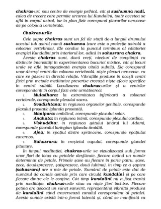 chakras-uri, sau centre de energie psihică, cât şi sushumna nadi,
calea de trecere care permite urcarea lui Kundalini, toate acestea se
află în corpul astral, iar în plan fizic corespund plexurilor nervoase
de pe coloana vertebrală.
Chakras-urile
Cele şapte chakras sunt un fel de staţii de-a lungul drumului
acestui tub astral numit sushumna (care este o proiecţie astrală a
coloanei vertebrale). Ele conduc la punctul terminus al călătoriei
energiei Kundalini prin interiorul lor, adică în sahasrara chakra.
Aceste chakras sunt, dacă vreţi, niveluri de conştiinţă cu
distincte intensităţi în experimentarea bucuriei mistice, cât şi locuri
unde se află înmagazinată energia vitală subtilă. Ele corespund
unor diverşi centri din coloana vertebrală, nişte plexuri nervoase, cu
care se găsesc în directă relaţie. Vibraţiile produse în aceşti centri
fizici prin metode meditative prescrise creează nişte efecte specifice
în centrii subtili. Localizarea chakras-urilor şi a centrilor
corespondenţi în corpul fizic este următoarea:
1. Muladhara: la extremitatea inferioară a coloanei
vertebrale, corespunde plexului sacru.
2. Svadishtana: în regiunea organelor genitale, corespunde
plexului prostatic (glanda prostată).
3. Manipura: ombilicul, corespunde plexului solar.
4. Anahata: în regiunea inimii, corespunde plexului cardiac.
5. Vishuddha: în regiunea gâtului (mărul lui Adam),
corespunde plexului laringian (glanda tiroidă).
6. Ajna: în spaţiul dintre sprâncene, corespunde spaţiului
cavernos.
7. Sahasrara: în creştetul capului, corespunde glandei
pituitare.
În timpul meditaţiei, chakras-urile se vizualizează sub forma
unor flori de lotus cu petalele desfăcute, fiecare având un număr
determinat de petale. Primele şase au fiecare în parte patru, şase,
zece, douăsprezece, şaisprezece, două (ultima), în timp ce a şaptea
(sahasrara) are o mie de petale. Numărul de petale este dat de
numărul de canale astrale prin care circulă kundalini şi pe care
fiecare dintre ele le conţine. Cât timp kundalini nu a fost trezită
prin meditaţie, chakras-urile stau ca nişte flori închise. Fiecare
petală are asociat un sunet sanscrit, reprezentând vibraţia produsă
de kundalini când traversează canalul corespondent al petalei.
Aceste sunete există într-o formă latentă şi, când se manifestă ca
 
