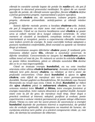 vibraţii în canalele astrale legate de petale (în nadis-uri), ele pot fi
percepute în decursul procesului meditaţiei. În afară de un număr
specific de petale, de vibraţii sonore specifice, fiecare chakra deţine
o formă geometrică proprie, reprezentând o putere specifică.
Fiecare chakra are, de asemenea, culoare proprie, funcţie
proprie, elemente primordiale, zeităţi-patron şi vibraţii mistice
proprii.
Există diferite metode pentru a localiza chakras-urile. Iniţial,
ele pot fi imaginate ca nişte zone mai extinse, şi nu ca puncte
concentrate. Când se va încerca localizarea unei chakra se poate
urca şi coborî mental de-a lungul coloanei vertebrale. În orice
moment al căutării şi localizării, conştiinţa trebuie să rămână
interiorizată şi receptivă, pentru a experimenta vibraţiile interioare
care indică centrii de energie. În toate exerciţiile trebuie adoptată o
postură meditativă confortabilă, fiind esenţial ca spatele să rămână
drept şi relaxat.
Concentrarea asupra diferitelor chakre poate fi realizată prin
intonarea silabei sacre Om, vibraţie a sunetului universal, în
diferite tonalităţi. Concentrându-ne asupra lui muladhara putem
utiliza tonul cel mai de jos. Pe măsură ce urcăm la celelalte chakre,
se poate ridica tonalitatea, până ce vibraţia sunetului Om devine
din ce în ce mai imperceptibilă.
Când se trezeşte energia kundalini, ea nu este imediat
orientata către ultima chakră (sahasrara). Aceasta energie trebuie
ridicată lent prin fiecare chakra, cu răbdare şi într-o stare de
profundă concentrare. Chiar dacă kundalini a ajuns în ajna
chakra, este dificil de menţinut aici într-o stare permanentă,
durabilă. Numai yoghini ca Ramakrishna, Sri Aurobindo sau Swami
Sivananda au reuşit aşa ceva. Când, în final, Kundalini se ridică
din ajna chakra până în sahasrara chakra, atunci are loc
uniunea mistică între Shakti şi Shiva, între energia feminină şi
energia masculină, între natura dinamică şi spiritul imobil. Această
stare este la fel de greu de menţinut mult timp. Doar după o
practică continuă şi intensă, adeptul, purificat şi evoluat, poate
experimenta o uniune mistică permanentă şi poate atinge eliberarea
finală. Viteza cu care are loc acest proces de ascensiune a energiei
kundalini depinde de puritatea internă a aspirantului, de gradul
său de evoluţie spirituală, de detaşarea sa maximă de lumesc, de
curăţenia oricărui nerv psihic şi a oricărei componente vitale, şi, mai
ales, de dorinţa lui arzătoare de eliberare.
 