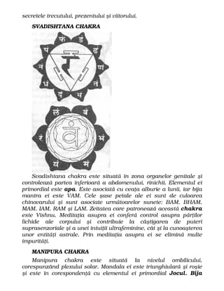 secretele trecutului, prezentului şi viitorului.
SVADISHTANA CHAKRA
Svadishtana chakra este situată în zona organelor genitale şi
controlează partea inferioară a abdomenului, rinichii. Elementul ei
primordial este apa. Este asociată cu ceaţa alburie a lunii, iar bija
mantra ei este VAM. Cele şase petale ale ei sunt de culoarea
chinovarului şi sunt asociate următoarelor sunete: BAM, BHAM,
MAM, IAM, RAM şi LAM. Zeitatea care patronează această chakra
este Vishnu. Meditaţia asupra ei conferă control asupra părţilor
lichide ale corpului şi contribuie la câştigarea de puteri
suprasenzoriale şi a unei intuiţii ultrafeminine, cât şi la cunoaşterea
unor entităţi astrale. Prin meditaţia asupra ei se elimină multe
impurităţi.
MANIPURA CHAKRA
Manipura chakra este situată la nivelul ombilicului,
corespunzând plexului solar. Mandala ei este triunghiulară şi roşie
şi este în corespondenţă cu elementul ei primordial Jocul. Bija
 