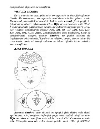 compasiune şi putere de sacrificiu.
VISHUDA CHAKRA
Este situată la baza gâtului şi corespunde în plan fizic glandei
tiroide. De asemenea, corespunde celui de-al cincilea plan cosmic.
Elementul primordial al acestei chakre este eterul, fixat grafic în
interiorul unui cerc albastru-deschis. Bija acestei chakre este HAM.
Îi sunt asociate şaisprezece petale, de culoarea fumului purpuriu,
conţinând următoarele vocale: AIM, AM, IM, UM, RIM, LIM, LIM,
EM, AIM, OM, AUM, AHM. Zeitatea-patron este Sadasiva. Cine se
concentrează asupra acestei chakra se poate bucura de
înţelegerea oricărui text filosofic sau religios, direct, prin intuiţie. De
asemenea, poate el însuşi redacta cu talent diferite texte artistice
sau metafizice.
AJNA CHAKRA
Această chakra este situată în spaţiul fizic dintre cele două
sprâncene. Aici, conform definiţiei yoga, este sediul minţii umane.
Bija mantra ei specifica este silaba sacră OM. Culoarea ei este
alb. Vibraţiile asociate celor două petale sunt HAM şi KSHAM.
 