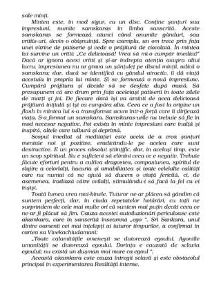 sale minţi.
Mintea este, în mod sigur, ca un disc. Conţine şanţuri sau
impresiuni, numite samskaras în limba sanscrită. Aceste
samskaras se formează atunci când anumite gânduri, sau
vrittis-uri, devin o obişnuinţă. Spre exemplu, un om trece prin faţa
unei vitrine de patiserie şi vede o prăjitură de ciocolată. În mintea
lui survine un vritti: „Ce delicioasă! Vrea să mi-o cumpăr imediat!"
Dacă ar ignora acest vritti şi şi-ar îndrepta atenţia asupra altui
lucru, impresiunea nu ar grava un şănţuleţ pe discul minţii, adică o
samskara; dar, dacă se identifică cu gândul atractiv, îi dă viaţă
acestuia în propria lui minte. Şi se formează o nouă impresiune.
Cumpără prăjitura şi decide să se desfete după masă. Să
presupunem că are drum prin faţa aceleiaşi patiserii în toate zilele
de marţi şi joi. De fiecare dată îşi va aminti de acea delicioasă
prăjitură iniţială şi îşi va cumpăra alta. Ceea ce a fost la origine un
flash în mintea lui s-a transformat acum într-o forţă care îi dirijează
viaţa. S-a format un samskara. Samskaras-urile nu trebuie să fie în
mod necesar negative. Pot exista în minte impresiuni care înalţă şi
inspiră, altele care tulbură şi deprimă.
Scopul imediat al meditaţiei este acela de a crea şanţuri
mentale noi şi pozitive, eradicându-le pe acelea care sunt
destructive. E un proces absolut ştiinţific, dar, în acelaşi timp, este
un scop spiritual. Nu e suficient să elimini ceea ce e negativ. Trebuie
făcute eforturi pentru a cultiva dragostea, compasiunea, spiritul de
slujire a celorlalţi, bucuria şi amabilitatea şi toate celelalte calităţi
care nu numai că ne ajută să ducem o viaţă fericită, ci, de
asemenea, iradiază către ceilalţi, stimulându-i să facă la fel cu ei
înşişi.
Toată lumea vrea mai-binele. Tuturor ne-ar plăcea să gândim că
suntem perfecţi, dar, în ciuda repetatelor hotărâri, cu toţii ne
surprindem de cele mai multe ori că suntem mai puţin decât ceea ce
ne-ar fi plăcut să fim. Cauza acestei autoiluzionări periculoase este
akamkara, care în sanscrită înseamnă „ego “. Sri Sankara, unul
dintre oamenii cei mai înţelepţi ai tuturor timpurilor, a confirmat în
cartea sa Vivekachiudamani:
„Toate calamităţile omeneşti se datorează egoului. Agoniile
umanităţii se datorează egoului. Dorinţa e cauzată de sclavia
egoului; nu există un duşman mai mare ca egoul “.
Această akamkara este cauza întregii sclavii şi este obstacolul
principal în experimentarea Realităţii interne.
 