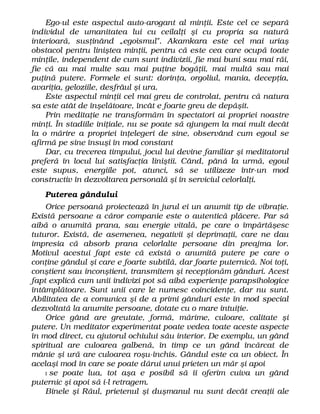 Ego-ul este aspectul auto-arogant al minţii. Este cel ce separă
individul de umanitatea lui cu ceilalţi şi cu propria sa natură
interioară, susţinând „egoismul". Akamkara este cel mai uriaş
obstacol pentru liniştea minţii, pentru că este cea care ocupă toate
minţile, independent de cum sunt indivizii, fie mai buni sau mai răi,
fie că au mai multe sau mai puţine bogăţii, mai multă sau mai
puţină putere. Formele ei sunt: dorinţa, orgoliul, mania, decepţia,
avariţia, geloziile, desfrâul şi ura.
Este aspectul minţii cel mai greu de controlat, pentru că natura
sa este atât de înşelătoare, încât e foarte greu de depăşit.
Prin meditaţie ne transformăm în spectatori ai propriei noastre
minţi. În stadiile iniţiale, nu se poate să ajungem la mai mult decât
la o mărire a propriei înţelegeri de sine, observând cum egoul se
afirmă pe sine însuşi în mod constant
Dar, cu trecerea timpului, jocul lui devine familiar şi meditatorul
preferă în locul lui satisfacţia liniştii. Când, până la urmă, egoul
este supus, energiile pot, atunci, să se utilizeze într-un mod
constructiv în dezvoltarea personală şi în serviciul celorlalţi.
Puterea gândului
Orice persoană proiectează în jurul ei un anumit tip de vibraţie.
Există persoane a căror companie este o autentică plăcere. Par să
aibă o anumită prana, sau energie vitală, pe care o împărtăşesc
tuturor. Există, de asemenea, negativii şi deprimaţii, care ne dau
impresia că absorb prana celorlalte persoane din preajma lor.
Motivul acestui fapt este că există o anumită putere pe care o
conţine gândul şi care e foarte subtilă, dar foarte puternică. Noi toţi,
conştient sau inconştient, transmitem şi recepţionăm gânduri. Acest
fapt explică cum unii indivizi pot să aibă experienţe parapsihologice
întâmplătoare. Sunt unii care le numesc coincidenţe, dar nu sunt.
Abilitatea de a comunica şi de a primi gânduri este în mod special
dezvoltată la anumite persoane, dotate cu o mare intuiţie.
Orice gând are greutate, formă, mărime, culoare, calitate şi
putere. Un meditator experimentat poate vedea toate aceste aspecte
în mod direct, cu ajutorul ochiului său interior. De exemplu, un gând
spiritual are culoarea galbenă, în timp ce un gând încărcat de
mânie şi ură are culoarea roşu-închis. Gândul este ca un obiect. În
acelaşi mod în care se poate dărui unui prieten un măr şi apoi
I se poate lua, tot aşa e posibil să îi oferim cuiva un gând
puternic şi apoi să i-l retragem.
Binele şi Răul, prietenul şi duşmanul nu sunt decât creaţii ale
 
