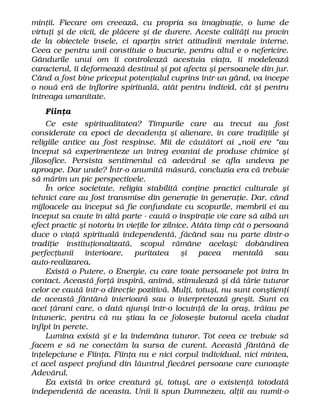 minţii. Fiecare om creează, cu propria sa imaginaţie, o lume de
virtuţi şi de vicii, de plăcere şi de durere. Aceste calităţi nu provin
de la obiectele însele, ci aparţin strict atitudinii mentale interne.
Ceea ce pentru unii constituie o bucurie, pentru altul e o nefericire.
Gândurile unui om îi controlează acestuia viaţa, îi modelează
caracterul, îi deformează destinul şi pot afecta şi persoanele din jur.
Când a fost bine priceput potenţialul cuprins într-un gând, va începe
o nouă eră de înflorire spirituală, atât pentru individ, cât şi pentru
întreaga umanitate.
Fiinţa
Ce este spiritualitatea? Timpurile care au trecut au fost
considerate ca epoci de decadenţa şi alienare, în care tradiţiile şi
religiile antice au fost respinse. Mii de căutători ai „noii ere “au
început să experimenteze un întreg evantai de produse chimice şi
filosofice. Persista sentimentul că adevărul se afla undeva pe
aproape. Dar unde? Într-o anumită măsură, concluzia era că trebuie
să mărim un pic perspectivele.
În orice societate, religia stabilită conţine practici culturale şi
tehnici care au fost transmise din generaţie în generaţie. Dar, când
mijloacele au început să fie confundate cu scopurile, membrii ei au
început sa caute în altă parte - caută o inspiraţie vie care să aibă un
efect practic şi notoriu în vieţile lor zilnice. Atâta timp cât o persoană
duce o viaţă spirituală independentă, făcând sau nu parte dintr-o
tradiţie instituţionalizată, scopul rămâne acelaşi: dobândirea
perfecţiunii interioare, puritatea şi pacea mentală sau
auto-realizarea.
Există o Putere, o Energie, cu care toate persoanele pot intra în
contact. Această forţă inspiră, animă, stimulează şi dă tărie tuturor
celor ce caută într-o direcţie pozitivă. Mulţi, totuşi, nu sunt conştienţi
de această fântână interioară sau o interpretează greşit. Sunt ca
acei ţărani care, o dată ajunşi într-o locuinţă de la oraş, trăiau pe
întuneric, pentru că nu ştiau la ce foloseşte butonul acela ciudat
înfipt în perete.
Lumina există şi e la îndemâna tuturor. Tot ceea ce trebuie să
facem e să ne conectăm la sursa de curent. Această fântână de
înţelepciune e Fiinţa. Fiinţa nu e nici corpul individual, nici mintea,
ci acel aspect profund din lăuntrul fiecărei persoane care cunoaşte
Adevărul.
Ea există în orice creatură şi, totuşi, are o existenţă totodată
independentă de aceasta. Unii îi spun Dumnezeu, alţii au numit-o
 