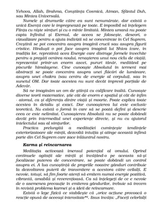 Yehova, Allah, Brahma, Conştiinţa Cosmică, Atman, Sfântul Duh,
sau Mintea Universală.
Numele şi drumurile către ea sunt nenumărate, dar există o
unică Esenţă care le impregnează pe toate. E imposibil să înţelegem
Fiinţa cu nişte simţuri şi cu o minte limitată. Mintea umană nu poate
capta Infinitul şi Eternul, de aceea se foloseşte, deseori, o
vizualizare pentru a ajuta indivizii să se concentreze în Cel Suprem.
Creştinii se pot concentra asupra imaginii crucii sau asupra figurii
cristice. Hinduşii o pot face asupra imaginii lui Shiva (care, în
tradiţia lor, reprezintă acea Energie care distruge formele învechite
pentru a pregăti venirea noului, renaşterea unui nou ciclu de viaţă),
reprezentat printr-un enorm ascet, pururi tânăr, meditând pe
piscurile himalayene. Cine cunoaşte Absolutul în termeni mai
abstracţi se poate concentra asupra unei flăcări de lumânare,
asupra unei chakra (sau centru de energie al corpului), sau în
sunetul OM. Dar toate acestea nu sunt decât impresii parţiale de
Adevăr.
Să ne imaginăm un om de ştiinţă cu calificare înaltă. Cunoaşte
diverse teorii matematice, ştie cât de enorm e spaţiul şi cât de infim
- atomul, ca şi diferenţa dintre viaţă şi moarte. Poate explica toate
acestea în detaliu şi exact. Dar cunoaşterea lui este exclusiv
teoretică. Nu există o formă în care să se poată defini şi descrie
ceea ce este nelimitat. Cunoaşterea Absolută nu se poate dobândi
decât prin intermediul unei experienţe directe, şi nu cu ajutorul
intelectului sau al simţurilor.
Practica prelungită a meditaţiei cuminţeşte tendinţele
exteriorizatoare ale minţii, dezvoltă intuiţia şi atinge această infimă
parte din Cel Suprem care zace înlăuntrul nostru.
Karma şi reîncarnarea
Meditaţia activează imensul potenţial al omului. Oprind
continuele agitaţii ale minţii şi învăţând-o pe aceasta să-şi
focalizeze puterea de concentrare, se poate dobândi un control
asupra ei. A lua cunoştinţă de propriile noastre gânduri contribuie
la dezvoltarea puterii de transmitere a acestora către ceilalţi. E
nevoie, totuşi, să fim foarte atenţi să emitem numai energie pozitivă,
vibrantă, amabilă şi reverenţioasă. Ca să înţelegeţi de ce e nevoie
de o asemenea precauţie în emiterea gândurilor, trebuie să trecem
în revistă problema karmei şi a ideii de reîncarnare.
Există o lege fizică ce stabileşte că „orice acţiune provoacă o
reacţie opusă de aceeaşi intensitate*4. Iisus învăţa: „Faceţi celorlalţi
 